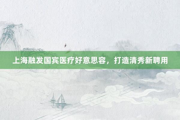 上海融发国宾医疗好意思容，打造清秀新聘用